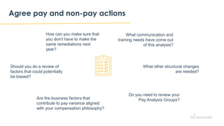 Agree pay and non-pay actions
What communication and
training needs have come out
of this analysis?
How can you make sure that
you don’t have to make the
same remediations next
year?
What other structural changes
are needed?
Should you do a review of
factors that could potentially
be biased?
Are the business factors that
contribute to pay variance aligned
with your compensation philosophy?
Do you need to review your
Pay Analysis Groups?
 