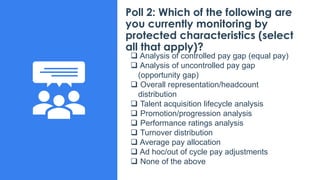 Poll 2: Which of the following are
you currently monitoring by
protected characteristics (select
all that apply)?
❑ Analysis of controlled pay gap (equal pay)
❑ Analysis of uncontrolled pay gap
(opportunity gap)
❑ Overall representation/headcount
distribution
❑ Talent acquisition lifecycle analysis
❑ Promotion/progression analysis
❑ Performance ratings analysis
❑ Turnover distribution
❑ Average pay allocation
❑ Ad hoc/out of cycle pay adjustments
❑ None of the above
 