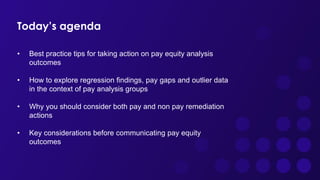 Today’s agenda
• Best practice tips for taking action on pay equity analysis
outcomes
• How to explore regression findings, pay gaps and outlier data
in the context of pay analysis groups
• Why you should consider both pay and non pay remediation
actions
• Key considerations before communicating pay equity
outcomes
 