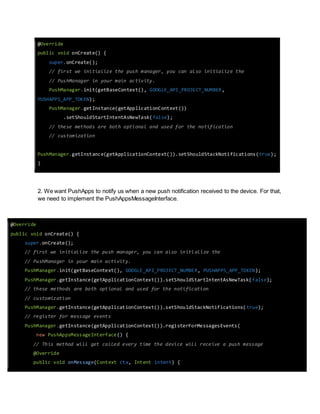 @Override 
public void onCreate() { 
super.onCreate(); 
// first we initialize the push manager, you can also initialize the 
// PushManager in your main activity. 
PushManager.init(getBaseContext(), GOOGLE_API_PROJECT_NUMBER, 
PUSHAPPS_APP_TOKEN); 
PushManager.getInstance(getApplicationContext()) 
.setShouldStartIntentAsNewTask(false); 
// these methods are both optional and used for the notification 
// customization 
PushManager.getInstance(getApplicationContext()).setShouldStackNotifications(true); 
} 
2. We want PushApps to notify us when a new push notification received to the device. For that, 
we need to implement the PushAppsMessageInterface. 
@Override 
public void onCreate() { 
super.onCreate(); 
// first we initialize the push manager, you can also initi alize the 
// PushManager in your main activity. 
PushManager.init(getBaseContext(), GOOGLE_API_PROJECT_NUMBER, PUSHAPPS_APP_TOKEN); 
PushManager.getInstance(getApplicationContext()).setShouldStartIntentAsNewTask(false); 
// these methods are both optional and used for the notification 
// customization 
PushManager.getInstance(getApplicationContext()).setShouldStackNotifications( true); 
// register for message events 
PushManager.getInstance(getApplicationContext()).registerForMessagesEvents( 
new PushAppsMessageInterface() { 
// This method will get called every time the device will receive a push message 
@Override 
public void onMessage(Context ctx, Intent intent) { 
 