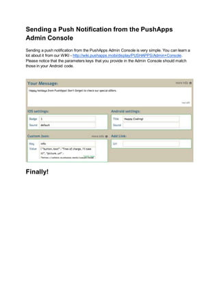 Sending a Push Notification from the PushApps 
Admin Console 
Sending a push notification from the PushApps Admin Console is very simple. You can learn a 
lot about it from our WIKI - http://wiki.pushapps.mobi/display/PUSHAPPS/Admin+Console. 
Please notice that the parameters keys that you provide in the Admin Console should match 
those in your Android code. 
Finally! 
 
