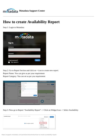 https://support.motadata.com/portal/en/kb/articles/how-to-create-availability-report
Motadata Support Center
How to create Availability Report
Step 1: Login to Motadata:
Step 2: Go to Report Section and click on + icon to create new report:
Report Name: You can give as per your requirement
Report Category: You can set as per you requirement
Step 3: Now go to Report “Availability Report” -> Click on Widget Icon -> Select Availability
 