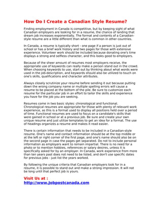 How Do I Create a Canadian Style Resume?
Finding employment in Canada is competitive, but by keeping sight of what
Canadian employers are looking for in a resume, the chance of landing that
dream job increases exponentially. The format and contents of a Canadian-
style resume are a little different than what is common in other countries.

In Canada, a resume is typically short - one page if a person is just out of
school or has a brief work history and two pages for those with extensive
experience. Volunteer work should be included because donating one's time
displays a strong and selfless character, and this looks good to employers.

Because of the sheer amount of resumes most employers receive, the
appropriate use of keywords can really make a person stand out in the crowd.
When choosing keywords to use, start out by thinking about what words were
used in the job-description, and keywords should also be utilized to touch on
one's skills, qualifications and character attributes.

Always closely scrutinize your resume before sending it out because putting
down the wrong company name or multiple spelling errors will cause a
resume to be placed at the bottom of the pile. Be sure to customize each
resume for the particular job in an effort to tailor the skills and experience
you have for the job you are seeking.

Resumes come in two basic styles: chronological and functional.
Chronological resumes are appropriate for those with plenty of relevant work
experience, as this is a format used to display all positions held over a period
of time. Functional resumes are used to focus on a candidate's skills that
were gained in school or at a previous job. Be sure and create your own
unique resume and just utilize templates to get an idea for a format. The use
of headings organizes a resume and makes it read easier.

There is certain information that needs to be included in a Canadian-style
resume. One's name and contact information should be at the top middle or
at the left or right corner of the first page, and one's name should also be on
the second page in case the pages get separated. Do not to include personal
information as employers want to remain impartial. There is no need for a
photo or to mention hobbies, references or salary desires, unless it is
specifically asked for by an employer. In Canada, work experience from more
than ten years past does not need to be listed, and don't use specific dates
for previous jobs - just list the years worked.

By following the unique criteria that Canadian employers look for in a
resume, it is possible to stand out and make a strong impression. It will not
be long until that perfect job is yours.

Visit Us at :
http://www.Jobpostcanada.com
 