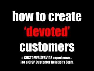 how to create
‘devoted’
customers
a CUSTOMER SERVICE experience…
For a CISP Customer Relations Staff.
 