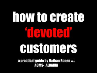 how to create
‘devoted’
customers
a practical guide by Nathan Ronen MMBABA
ACMS- ALBANIA
 