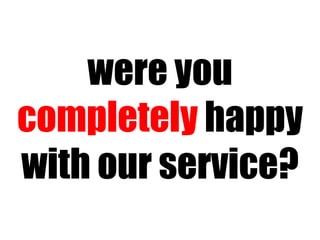 were you  completely  happy with our service? 