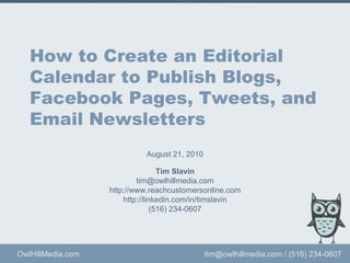 How to Create an Editorial Calendar to Publish Blogs, Facebook Pages, Tweets, and Email Newsletters Tim Slavin [email_address] http://LinkedIn.com/in/TimSlavin (516) 234-0607 This presentation is copyrighted by Owl Hill Media. Fair use with an explicit reference to this presentation is okay. 