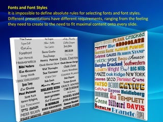 Fonts and Font Styles It is impossible to define absolute rules for selecting fonts and font styles. Different presentations have different requirements, ranging from the feeling they need to create to the need to fit maximal content onto every slide. 