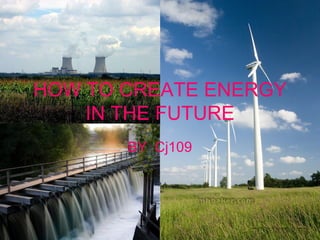 HOW TO CREATE ENERGY IN THE   FUTURE BY  Cj109 