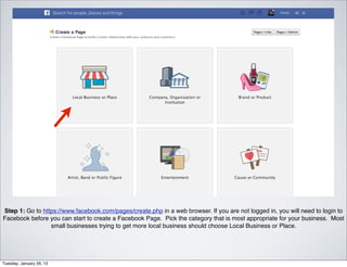 Step 1: Go to https://www.facebook.com/pages/create.php in a web browser. If you are not logged in, you will need to login to
Facebook before you can start to create a Facebook Page. Pick the category that is most appropriate for your business. Most
                 small businesses trying to get more local business should choose Local Business or Place.




Tuesday, January 29, 13
 