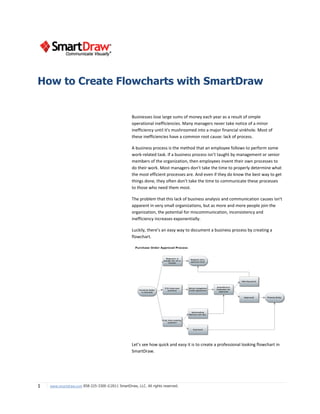 How to Create Flowcharts with SmartDraw


                                                  Businesses lose large sums of money each year as a result of simple
                                                  operational inefficiencies. Many managers never take notice of a minor
                                                  inefficiency until it's mushroomed into a major financial sinkhole. Most of
                                                  these inefficiencies have a common root cause: lack of process.

                                                  A business process is the method that an employee follows to perform some
                                                  work-related task. If a business process isn't taught by management or senior
                                                  members of the organization, then employees invent their own processes to
                                                  do their work. Most managers don't take the time to properly determine what
                                                  the most efficient processes are. And even if they do know the best way to get
                                                  things done, they often don't take the time to communicate these processes
                                                  to those who need them most.

                                                  The problem that this lack of business analysis and communication causes isn't
                                                  apparent in very small organizations, but as more and more people join the
                                                  organization, the potential for miscommunication, inconsistency and
                                                  inefficiency increases exponentially.

                                                  Luckily, there’s an easy way to document a business process by creating a
                                                  flowchart.




                                                  Let’s see how quick and easy it is to create a professional looking flowchart in
                                                  SmartDraw.




1   www.smartdraw.com 858-225-3300 ©2011 SmartDraw, LLC. All rights reserved.
 