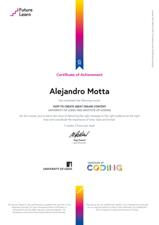 Certificate of Achievement
Alejandro Motta
has completed the following course:
HOW TO CREATE GREAT ONLINE CONTENT
UNIVERSITY OF LEEDS AND INSTITUTE OF CODING
On this course, you've learnt the value of delivering the right message to the right audience at the right
time and considered the importance of tone, style and format.
2 weeks, 2 hours per week
Meg Pickard
Lead Educator
Issued15thMarch2020.futurelearn.com/certificates/t6wijpx
The person named on this certificate has completed the activities in the
attached transcript. For more information about Certificates of
Achievement and the effort required to become eligible, visit
futurelearn.com/proof-of-learning/certificate-of-achievement.
This learner has not verified their identity. The certificate and transcript
do not imply the award of credit or the conferment of a qualification
from University of Leeds and Institute of Coding.
 