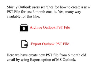 Mostly Outlook users searches for how to create a new 
PST File for last 6 month emails. Yes, many way 
available for this like: 
Archive Outlook PST File 
Export Outlook PST File 
Here we have create new PST file from 6 month old 
email by using Export option of MS Outlook. 
 