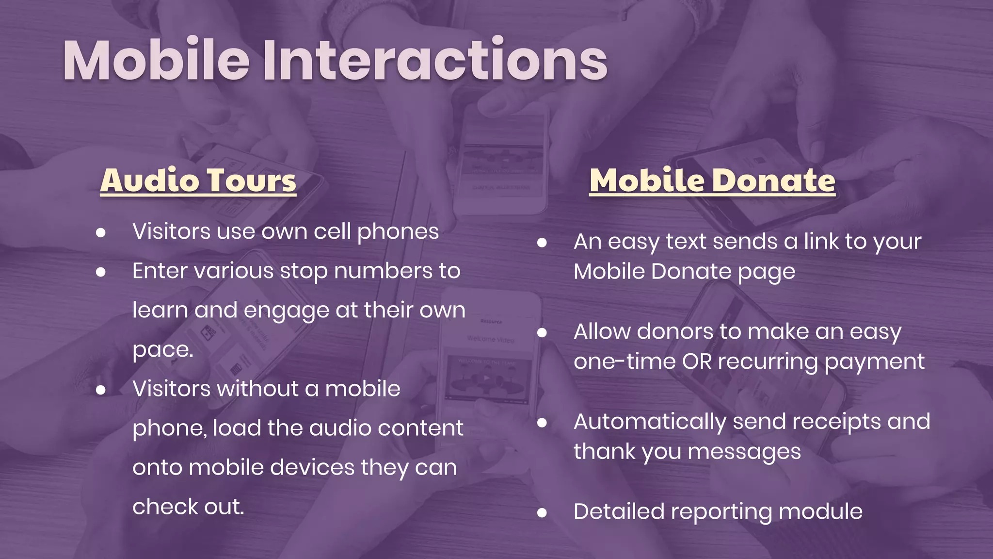 Mobile Interactions
Audio Tours Mobile Donate
● Visitors use own cell phones
● Enter various stop numbers to
learn and engage at their own
pace.
● Visitors without a mobile
phone, load the audio content
onto mobile devices they can
check out.
● An easy text sends a link to your
Mobile Donate page
● Allow donors to make an easy
one-time OR recurring payment
● Automatically send receipts and
thank you messages
● Detailed reporting module
 