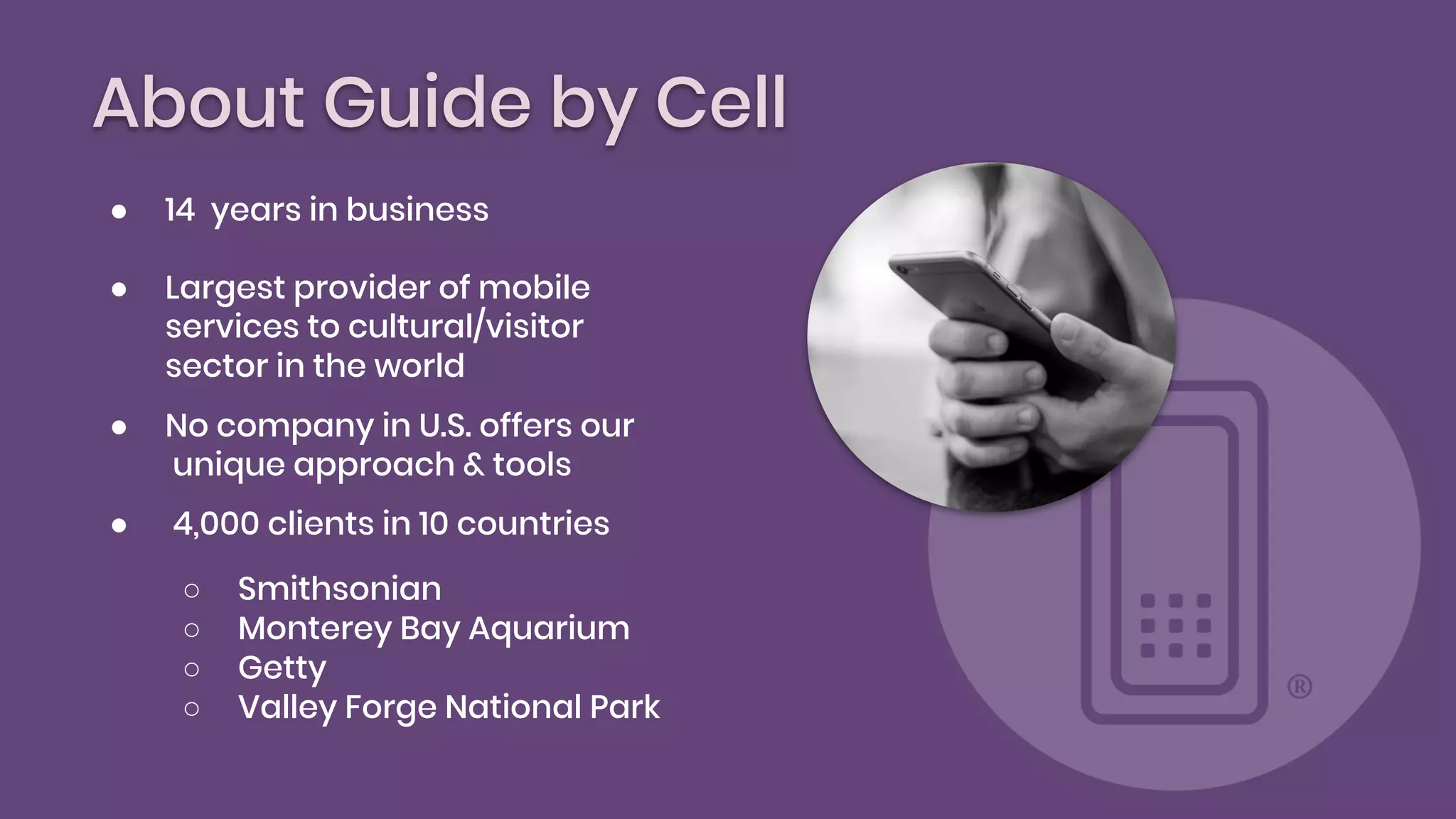About Guide by Cell
● 14 years in business
● Largest provider of mobile
services to cultural/visitor
sector in the world
● No company in U.S. offers our
unique approach & tools
● 4,000 clients in 10 countries
○ Smithsonian
○ Monterey Bay Aquarium
○ Getty
○ Valley Forge National Park
 