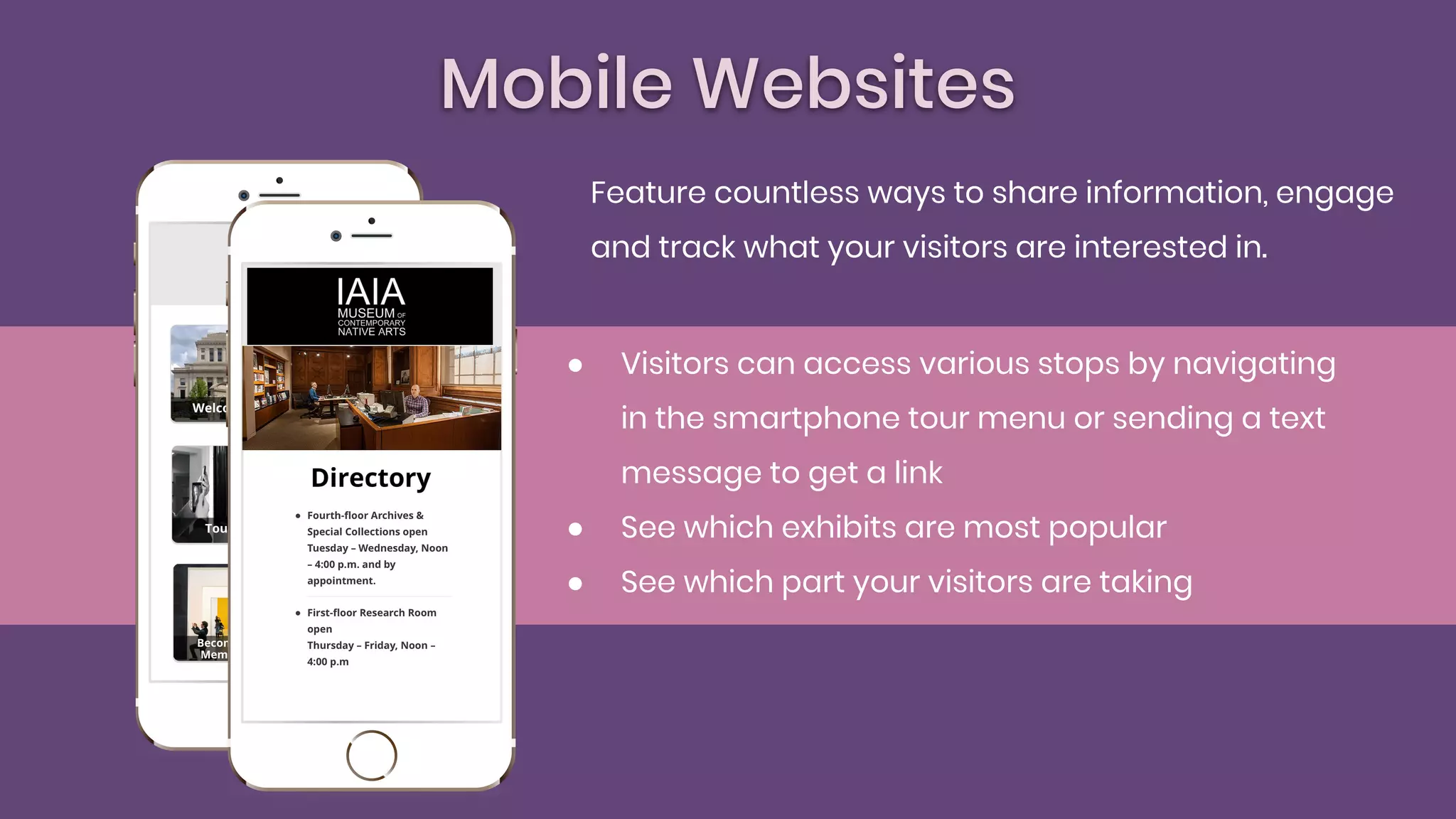 Mobile Websites
● Visitors can access various stops by navigating
in the smartphone tour menu or sending a text
message to get a link
● See which exhibits are most popular
● See which part your visitors are taking
Feature countless ways to share information, engage
and track what your visitors are interested in.
 