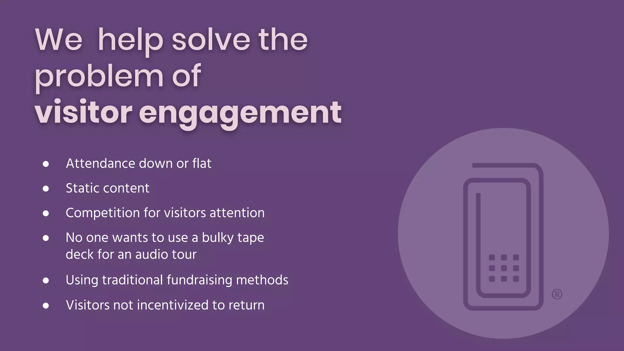 We help solve the
problem of
visitor engagement
● Attendance down or flat
● Static content
● Competition for visitors attention
● No one wants to use a bulky tape
deck for an audio tour
● Using traditional fundraising methods
● Visitors not incentivized to return
 