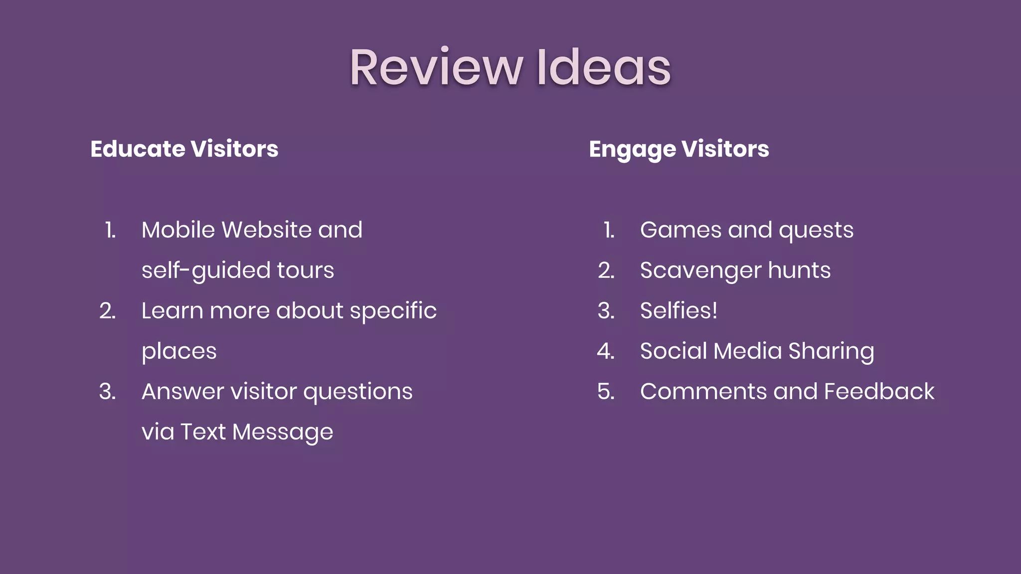 Review Ideas
Educate Visitors
1. Mobile Website and
self-guided tours
2. Learn more about specific
places
3. Answer visitor questions
via Text Message
Engage Visitors
1. Games and quests
2. Scavenger hunts
3. Selfies!
4. Social Media Sharing
5. Comments and Feedback
 