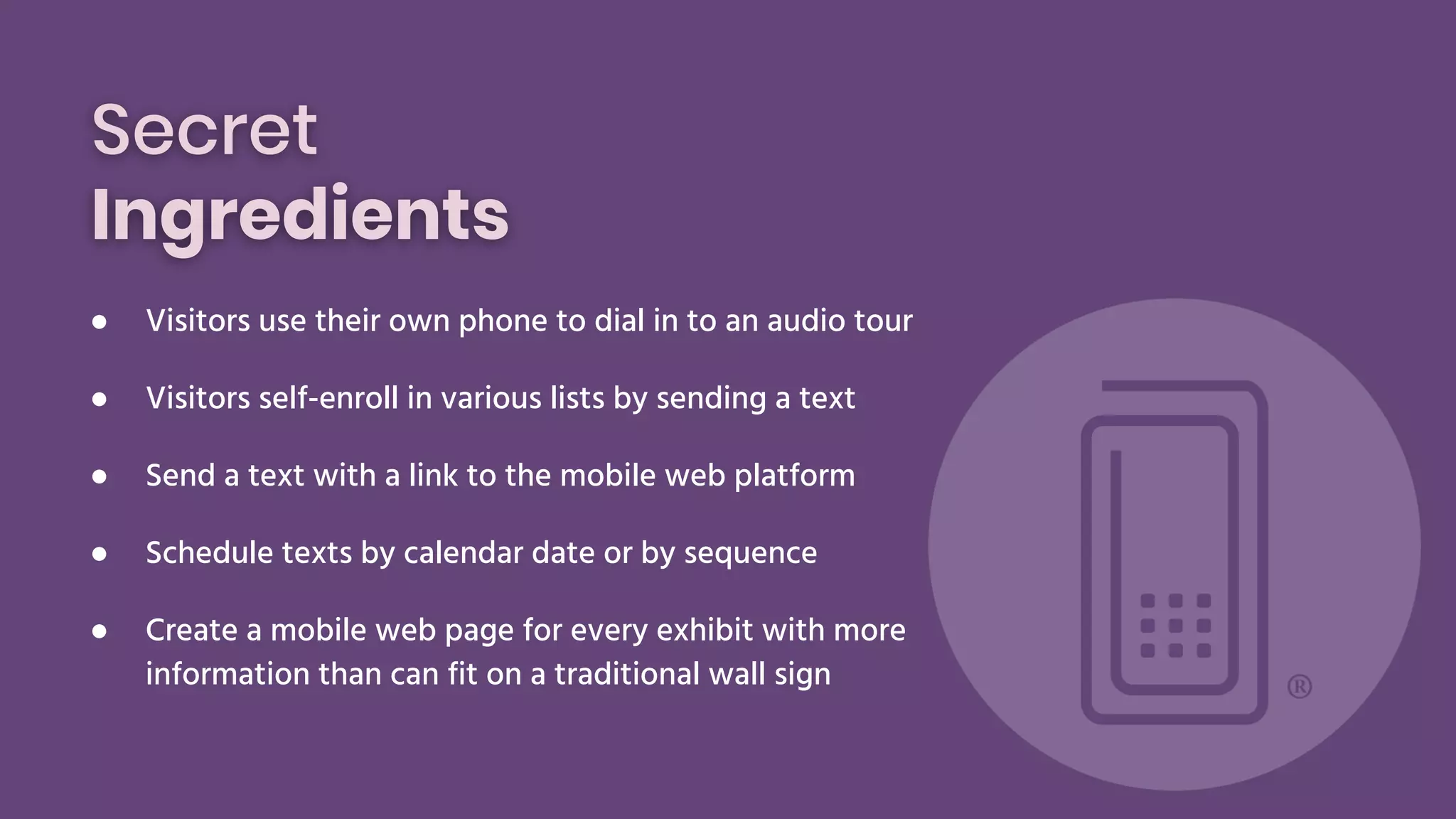 Secret
Ingredients
● Visitors use their own phone to dial in to an audio tour
● Visitors self-enroll in various lists by sending a text
● Send a text with a link to the mobile web platform
● Schedule texts by calendar date or by sequence
● Create a mobile web page for every exhibit with more
information than can fit on a traditional wall sign
 