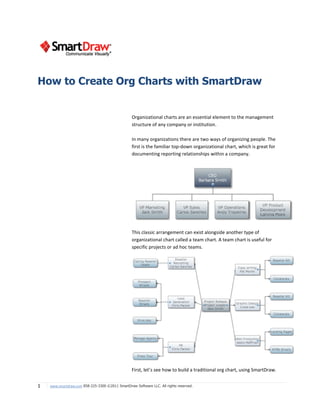 How to Create Org Charts with SmartDraw


                                                  Organizational charts are an essential element to the management
                                                  structure of any company or institution.

                                                  In many organizations there are two ways of organizing people. The
                                                  first is the familiar top-down organizational chart, which is great for
                                                  documenting reporting relationships within a company.




                                                  This classic arrangement can exist alongside another type of
                                                  organizational chart called a team chart. A team chart is useful for
                                                  specific projects or ad hoc teams.




                                                  First, let’s see how to build a traditional org chart, using SmartDraw.


1   www.smartdraw.com 858-225-3300 ©2011 SmartDraw Software LLC. All rights reserved.
 