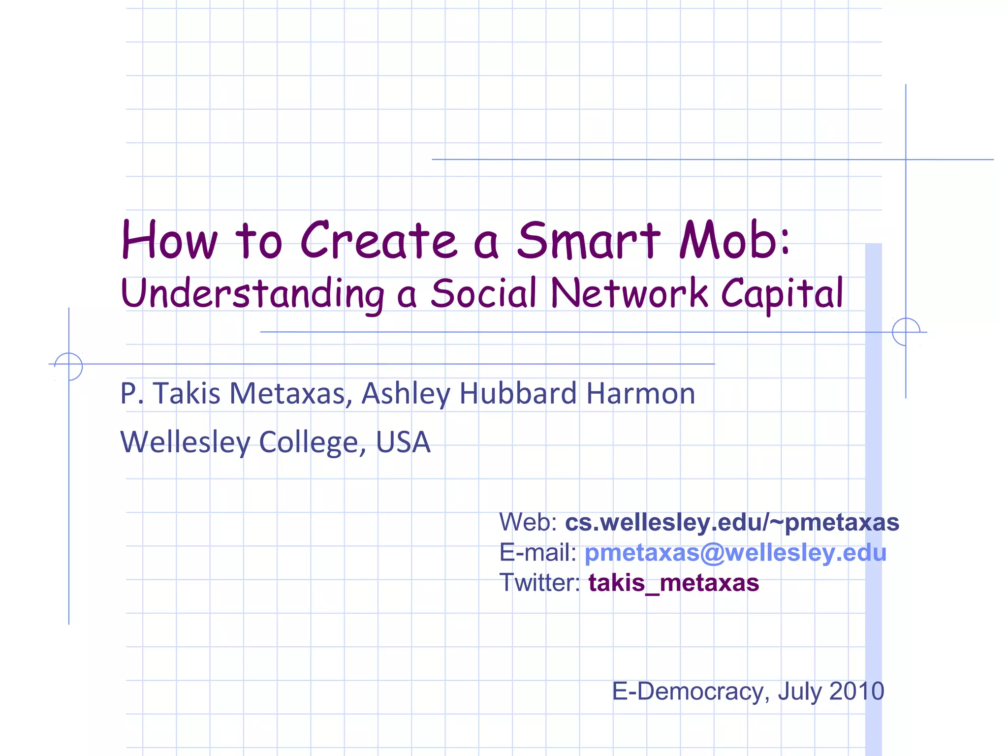 How to Create a Smart Mob:
Understanding a Social Network Capital

P. Takis Metaxas, Ashley Hubbard Harmon
Wellesley College, USA

                         Web: cs.wellesley.edu/~pmetaxas
                         E-mail: pmetaxas@wellesley.edu
                         Twitter: takis_metaxas



                                 E-Democracy, July 2010
 