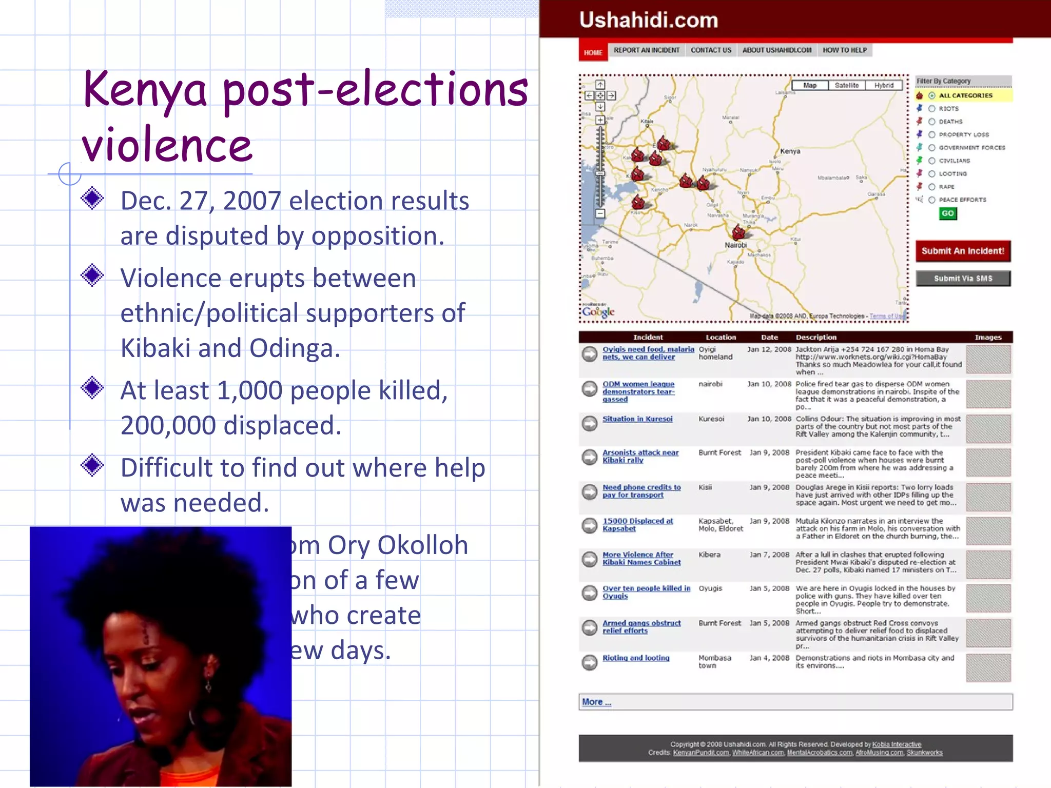 Kenya post-elections
violence
 Dec. 27, 2007 election results
 are disputed by opposition.
 Violence erupts between
 ethnic/political supporters of
 Kibaki and Odinga.
 At least 1,000 people killed,
 200,000 displaced.
 Difficult to find out where help
 was needed.
 Proposition from Ory Okolloh
 attract attention of a few
 programmers who create
 Ushahidi in a few days.
 