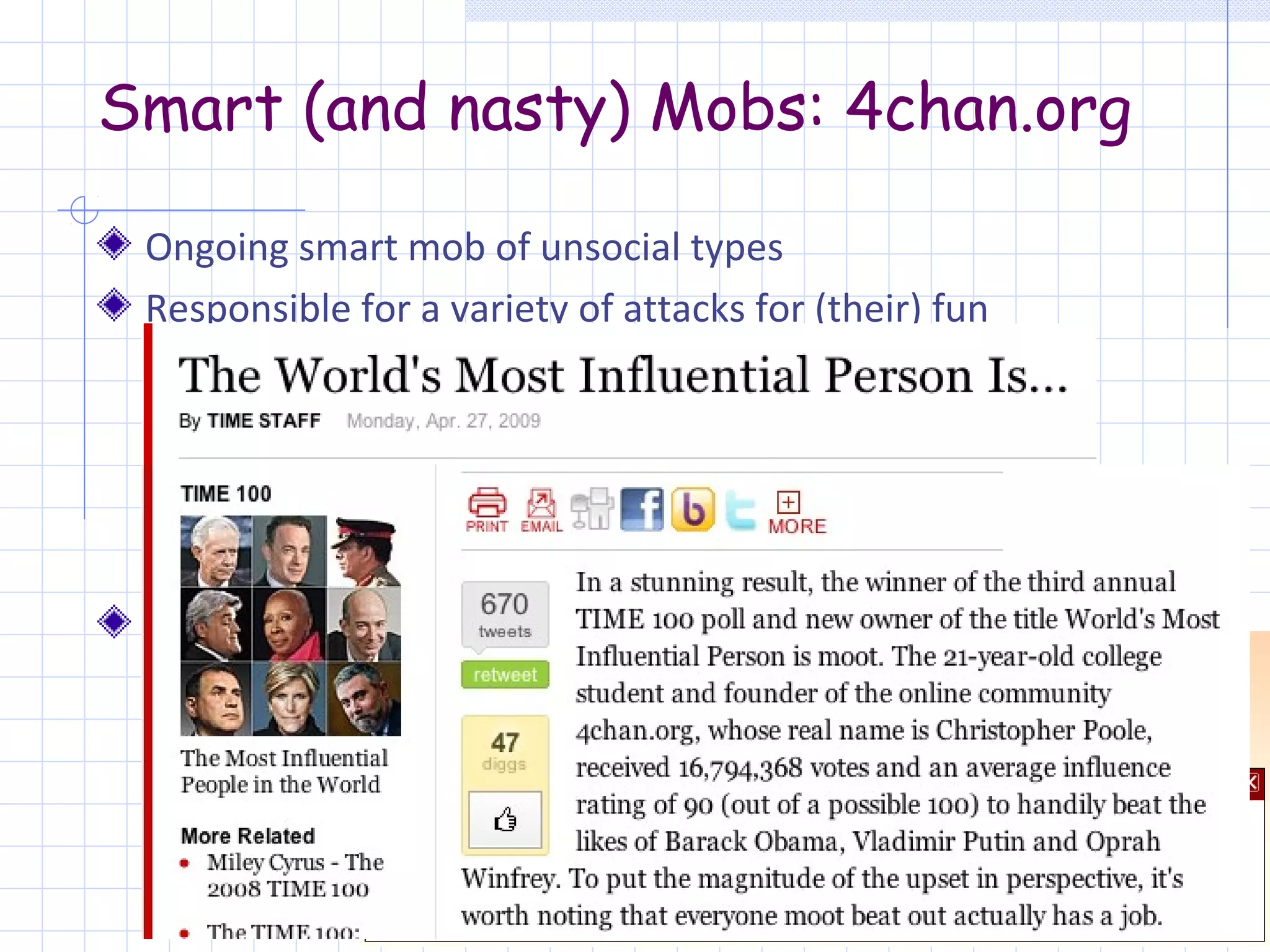 Smart (and nasty) Mobs: 4chan.org

 Ongoing smart mob of unsocial types
 Responsible for a variety of attacks for (their) fun
     Introducing new memes
     Threats against Church of Scientology
     Revenge YouTube by posting porn
     “Show off” by adding strobe-lights on Epilepsy page
     Voting “moot” as the 2009 Time 100, …
 Persistent over time
 