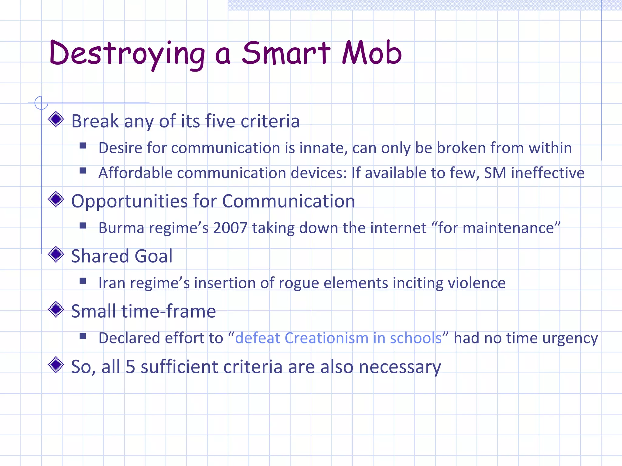 Destroying a Smart Mob

 Break any of its five criteria
     Desire for communication is innate, can only be broken from within
     Affordable communication devices: If available to few, SM ineffective
 Opportunities for Communication
     Burma regime’s 2007 taking down the internet “for maintenance”
 Shared Goal
     Iran regime’s insertion of rogue elements inciting violence
 Small time-frame
     Declared effort to “defeat Creationism in schools” had no time urgency
 So, all 5 sufficient criteria are also necessary
 