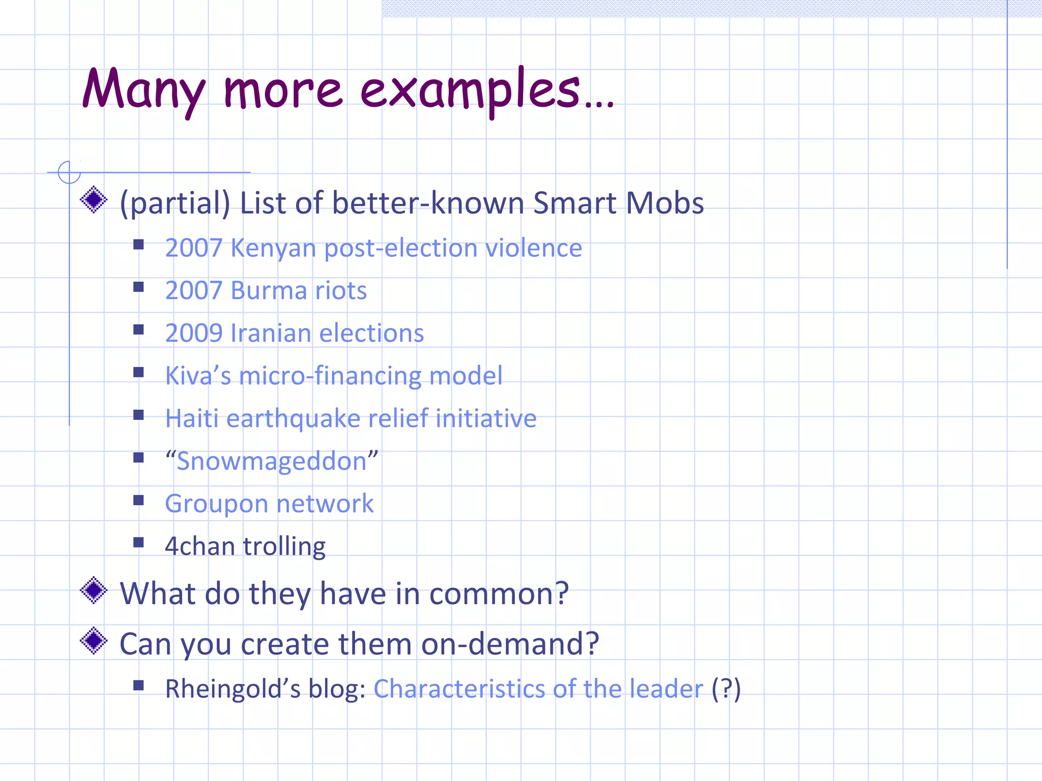 Many more examples…

 (partial) List of better-known Smart Mobs
    2007 Kenyan post-election violence
    2007 Burma riots
    2009 Iranian elections
    Kiva’s micro-financing model
    Haiti earthquake relief initiative
    “Snowmageddon”
    Groupon network
    4chan trolling
 What do they have in common?
 Can you create them on-demand?
    Rheingold’s blog: Characteristics of the leader (?)
 
