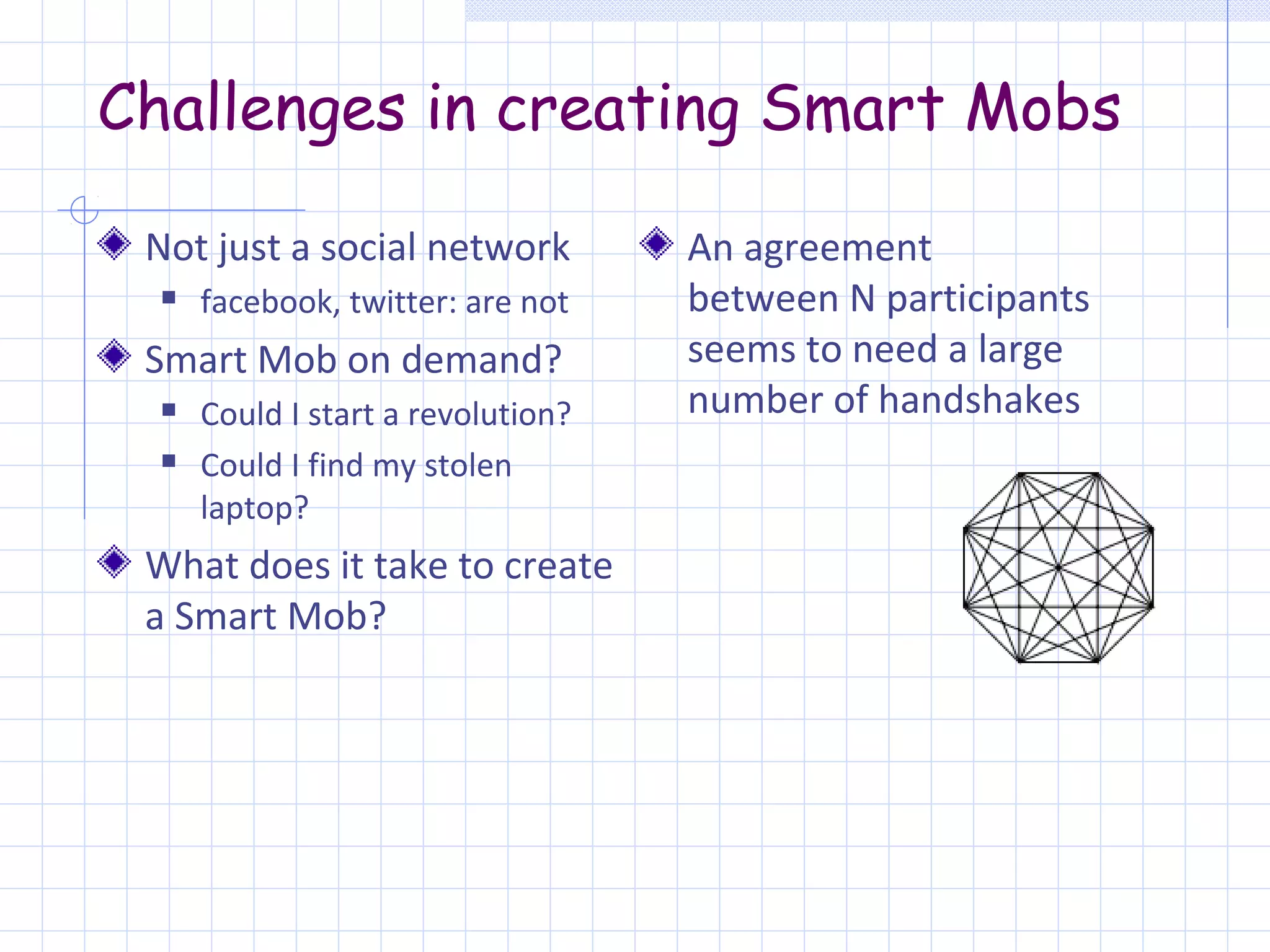 Challenges in creating Smart Mobs

 Not just a social network          An agreement
     facebook, twitter: are not    between N participants
 Smart Mob on demand?               seems to need a large
     Could I start a revolution?   number of handshakes
     Could I find my stolen
      laptop?
 What does it take to create
 a Smart Mob?
 
