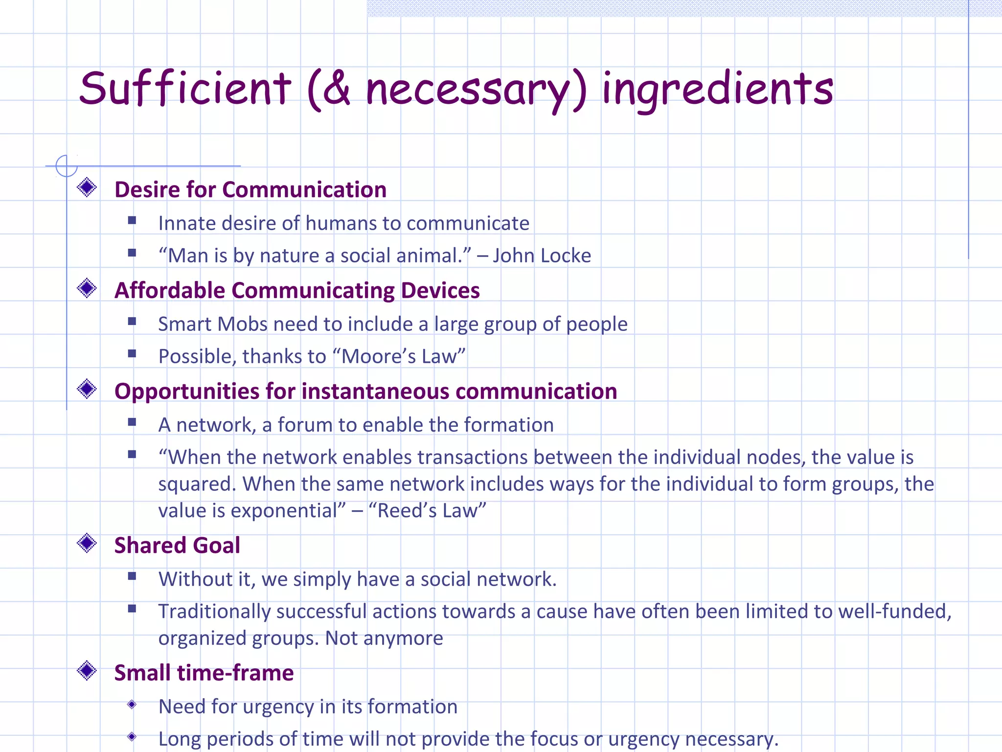 Sufficient (& necessary) ingredients

 Desire for Communication
     Innate desire of humans to communicate
     “Man is by nature a social animal.” – John Locke
 Affordable Communicating Devices
     Smart Mobs need to include a large group of people
     Possible, thanks to “Moore’s Law”
 Opportunities for instantaneous communication
     A network, a forum to enable the formation
     “When the network enables transactions between the individual nodes, the value is
      squared. When the same network includes ways for the individual to form groups, the
      value is exponential” – “Reed’s Law”
 Shared Goal
     Without it, we simply have a social network.
     Traditionally successful actions towards a cause have often been limited to well-funded,
      organized groups. Not anymore
 Small time-frame
      Need for urgency in its formation
      Long periods of time will not provide the focus or urgency necessary.
 