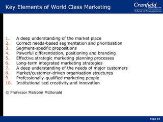 Key Elements of World Class Marketing A deep understanding of the market place Correct needs-based segmentation and prioritisation Segment-specific propositions Powerful differentiation, positioning and branding Effective strategic marketing planning processes Long-term integrated marketing strategies A deep understanding of the needs of major customers Market/customer-driven organisation structures Professionally-qualified marketing people Institutionalised creativity and innovation © Professor Malcolm McDonald Page  