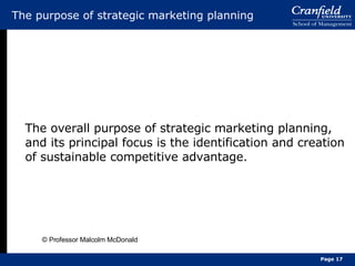 The purpose of strategic marketing planning The overall purpose of strategic marketing planning, and its principal focus is the identification and creation of sustainable competitive advantage. © Professor Malcolm McDonald Page  