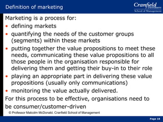Definition of marketing Marketing is a process for: defining markets quantifying the needs of the customer groups (segments) within these markets putting together the value propositions to meet these needs, communicating these value propositions to all those people in the organisation responsible for delivering them and getting their buy-in to their role playing an appropriate part in delivering these value propositions (usually only communications) monitoring the value actually delivered. For this process to be effective, organisations need to be consumer/customer-driven © Professor Malcolm McDonald, Cranfield School of Management Page  