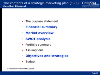 The contents of a strategic marketing plan (T+3)  (less than 20 pages) The purpose statement Financial summary Market overview SWOT analysis Portfolio summary Assumptions Objectives and strategies Budget © Professor Malcolm McDonald Page  