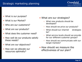 Strategic marketing planning What is our purpose? What is our Market? Who are our customers? What are our products? What does the customer need? How well do our products satisfy these needs? What are our objectives? How can we allocate our resources optimally? What are our strategies? What new products should be developed? How should we price our products? What should our channel  strategies be? What service levels should we provide for our different customer groups? How should we communicate with our target markets? How should we measure the effectiveness of our plan? Page  
