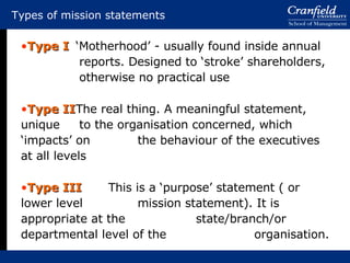 Types of mission statements Type I ‘Motherhood’ - usually found inside annual  reports. Designed to ‘stroke’ shareholders,  otherwise no practical use Type II The real thing. A meaningful statement, unique  to the organisation concerned, which ‘impacts’ on  the behaviour of the executives at all levels Type III This is a ‘purpose’ statement ( or lower level  mission statement). It is appropriate at the  state/branch/or departmental level of the  organisation. 