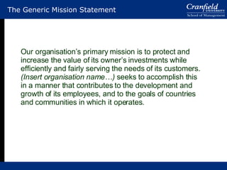 The Generic Mission Statement Our organisation’s primary mission is to protect and increase the value of its owner’s investments while efficiently and fairly serving the needs of its customers. (Insert organisation name…)  seeks to accomplish this in a manner that contributes to the development and growth of its employees, and to the goals of countries and communities in which it operates. 