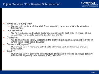 Fujitsu Services: ‘Five Genuine Differentiators’ We take the long view We are not tied to a 90 day Wall Street reporting cycle, we work only with client timeframes. Our structure We have a business structure that makes us simple to deal with.  It makes all our capabilities more easily available to all of our clients. Contracts We build contracts locally that reflect the client’s business measures and the way in which value needs to be delivered. Sense and Respond™ Our unique way of managing activities to eliminate work and improve end user satisfaction. Triole ™ Our unique way of delivering infrastructure and desktop projects to reduce delivery time whilst improving both reliability and flexibility. Page  