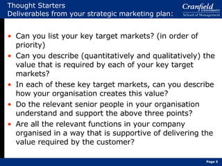 Thought Starters Deliverables from your strategic marketing plan: Can you list your key target markets? (in order of priority) Can you describe (quantitatively and qualitatively) the value that is required by each of your key target markets? In each of these key target markets, can you describe how your organisation creates this value? Do the relevant senior people in your organisation understand and support the above three points? Are all the relevant functions in your company organised in a way that is supportive of delivering the value required by the customer? Page  