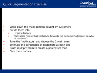 Quick Segmentation Exercise Write down  the main  benefits sought by customers Divide them into: Hygiene factors Motivators (those that contribute towards the customer’s decision on who to buy from) Take the ‘motivators’ and choose the 2 main ones Estimate the percentage of customers at each end Cross multiply them to create a perceptual map Give them names 