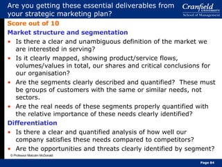 Are you getting these essential deliverables from your strategic marketing plan? Score out of 10 Market structure and segmentation Is there a clear and unambiguous definition of the market we are interested in serving? Is it clearly mapped, showing product/service flows, volumes/values in total, our shares and critical conclusions for our organisation? Are the segments clearly described and quantified?  These must be groups of customers with the same or similar needs, not sectors. Are the real needs of these segments properly quantified with the relative importance of these needs clearly identified? Differentiation Is there a clear and quantified analysis of how well our company satisfies these needs compared to competitors? Are the opportunities and threats clearly identified by segment? © Professor Malcolm McDonald Page  