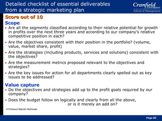 Detailed checklist of essential deliverables from a strategic marketing plan Score out of 10 Scope Are all the segments classified according to their relative potential for growth in profits over the next three years and according to our company’s relative competitive position in each? Are the objectives consistent with their position in the portfolio? (volume, value, market share, profit) Are the strategies (including products, services and solutions) consistent with the objectives? Are the measurement metrics proposed relevant to the objectives and strategies? Are the key issues for action for all departments clearly spelled out as key issues to be addressed? Value capture Do the objectives and strategies add up to the profit goals required by our company? Does the budget follow on logically and clearly from all the above,  or is it merely an add on? © Professor Malcolm McDonald Page  