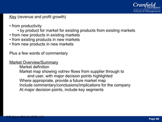 Key  (revenue and profit growth) •  from productivity •  by product for market for existing products from existing markets •  from new products in existing markets •  from existing products in new markets •  from new products in new markets Plus a few words of commentary Market Overview/Summary Market definition Market map showing vol/rev flows from supplier through to end user, with major decision points highlighted Where appropriate, provide a future market map Include commentary/conclusions/implications for the company At major decision points, include key segments © Professor Malcolm McDonald Page  
