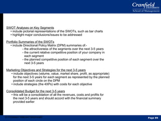 SWOT Analyses on Key Segments •  include pictorial representations of the SWOTs, such as bar charts •  highlight major conclusions/issues to be addressed Portfolio Summaries of the SWOTs •  include Directional Policy Matrix (DPM) summaries of:- - the attractiveness of the segments over the next 3-5 years - the current relative competitive position of your company in each segment - the planned competitive position of each segment over the next 3-5 years Marketing Objectives and Strategies for the next 3-5 years •  include objectives (volume, value, market share, profit, as appropriate) for the next 3-5 years for each segment as represented by the planned position of each circle on the DPM •  include strategies (the 4XPs) with costs for each objective Consolidated Budget for the next 3-5 years •  this will be a consolidation of all the revenues, costs and profits for the next 3-5 years and should accord with the financial summary provided earlier  © Professor Malcolm McDonald Page  