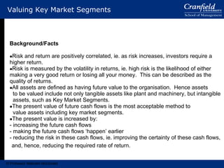 Valuing Key Market Segments Background/Facts Risk and return are positively correlated, ie. as risk increases, investors require a higher return. Risk is measured by the volatility in returns, ie. high risk is the likelihood of either making a very good return or losing all your money.  This can be described as the quality of returns. All assets are defined as having future value to the organisation.  Hence assets to be valued include not only tangible assets like plant and machinery, but intangible assets, such as Key Market Segments. The present value of future cash flows is the most acceptable method to value assets including key market segments. The present value is increased by: increasing the future cash flows making the future cash flows ‘happen’ earlier reducing the risk in these cash flows, ie. improving the certainty of these cash flows, and, hence, reducing the required rate of return. © Professor Malcolm McDonald 