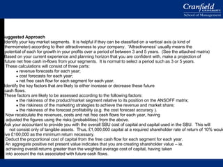 Suggested Approach Identify your key market segments.  It is helpful if they can be classified on a vertical axis (a kind of thermometer) according to their attractiveness to your company.  ‘Attractiveness’ usually means the potential of each for growth in your profits over a period of between 3 and 5 years.  (See the attached matrix) Based on your current experience and planning horizon that you are confident with, make a projection of future net free cash in-flows from your segments.  It is normal to select a period such as 3 or 5 years. These calculations will consist of three parts: revenue forecasts for each year; cost forecasts for each year; net free cash flow for each segment for each year. Identify the key factors that are likely to either increase or decrease these future cash flows. These factors are likely to be assessed according to the following factors: the riskiness of the product/market segment relative to its position on the ANSOFF matrix; the riskiness of the marketing strategies to achieve the revenue and market share; the riskiness of the forecast profitability (e.g. the cost forecast accuracy ). Now recalculate the revenues, costs and net free cash flows for each year, having adjusted the figures using the risks (probabilities) from the above.  Ask your accountant to provide you with the overall SBU cost of capital and capital used in the SBU.  This will  not consist only of tangible assets.  Thus, £1,000,000 capital at a required shareholder rate of return of 10% would give £100,000 as the minimum return necessary. Deduct the proportional cost of capital from the free cash flow for each segment for each year. An aggregate positive net present value indicates that you are creating shareholder value – ie.  achieving overall returns greater than the weighted average cost of capital, having taken into account the risk associated with future cash flows. 