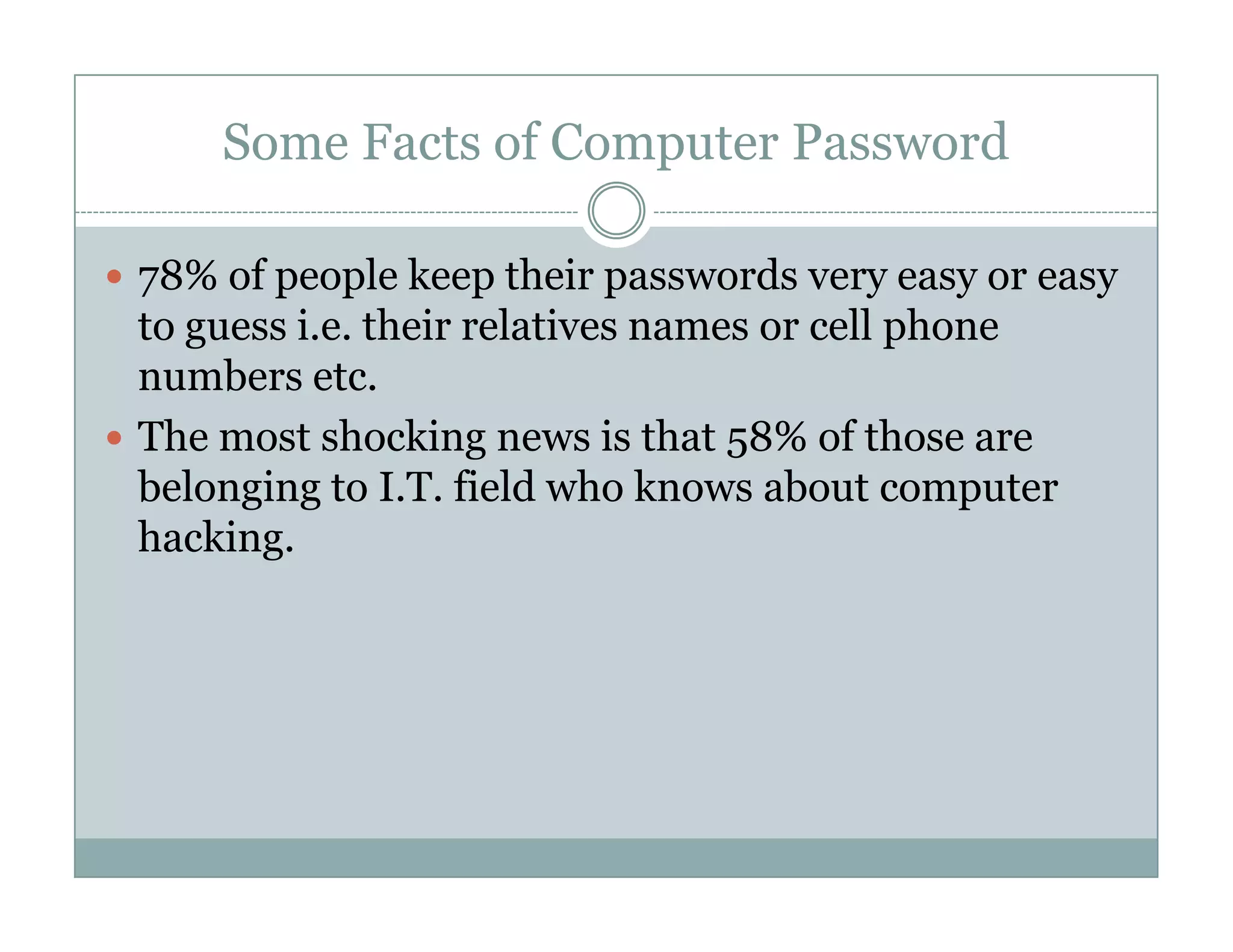 Some Facts of Computer Password
78% of people keep their passwords very easy or easy
to guess i.e. their relatives names or cell phone
numbers etc.
The most shocking news is that 58% of those are
belonging to I.T. field who knows about computerbelonging to I.T. field who knows about computer
hacking.
 
