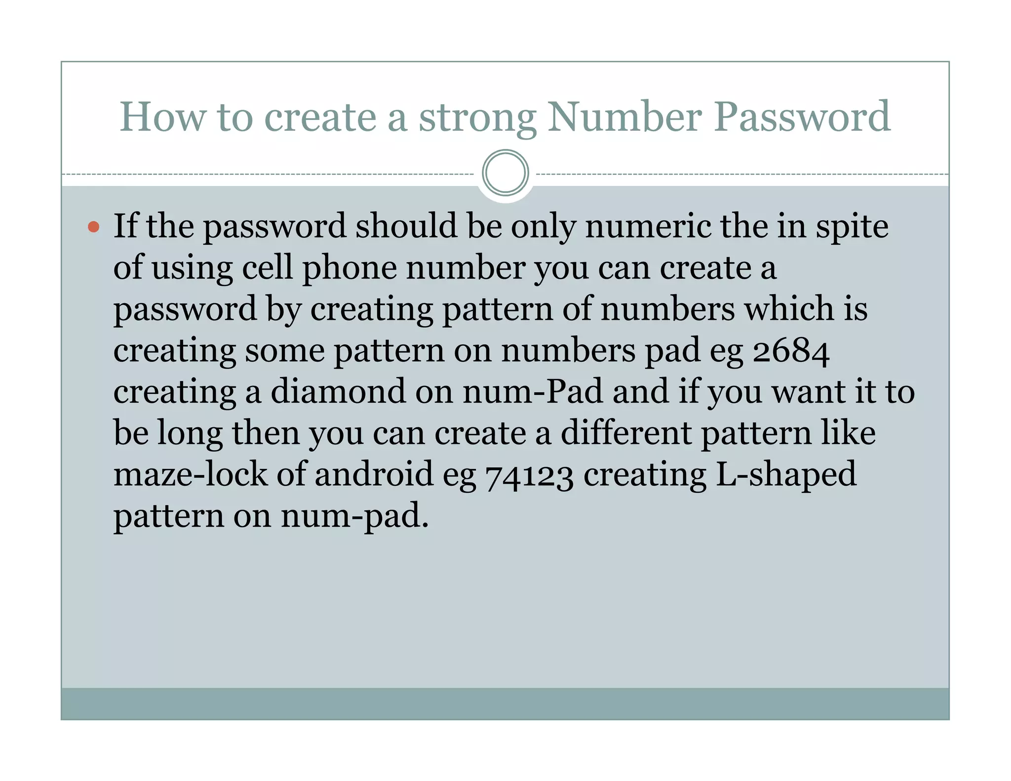 How to create a strong Number Password
If the password should be only numeric the in spite
of using cell phone number you can create a
password by creating pattern of numbers which is
creating some pattern on numbers pad eg 2684
creating a diamond on num-Pad and if you want it tocreating a diamond on num-Pad and if you want it to
be long then you can create a different pattern like
maze-lock of android eg 74123 creating L-shaped
pattern on num-pad.
 