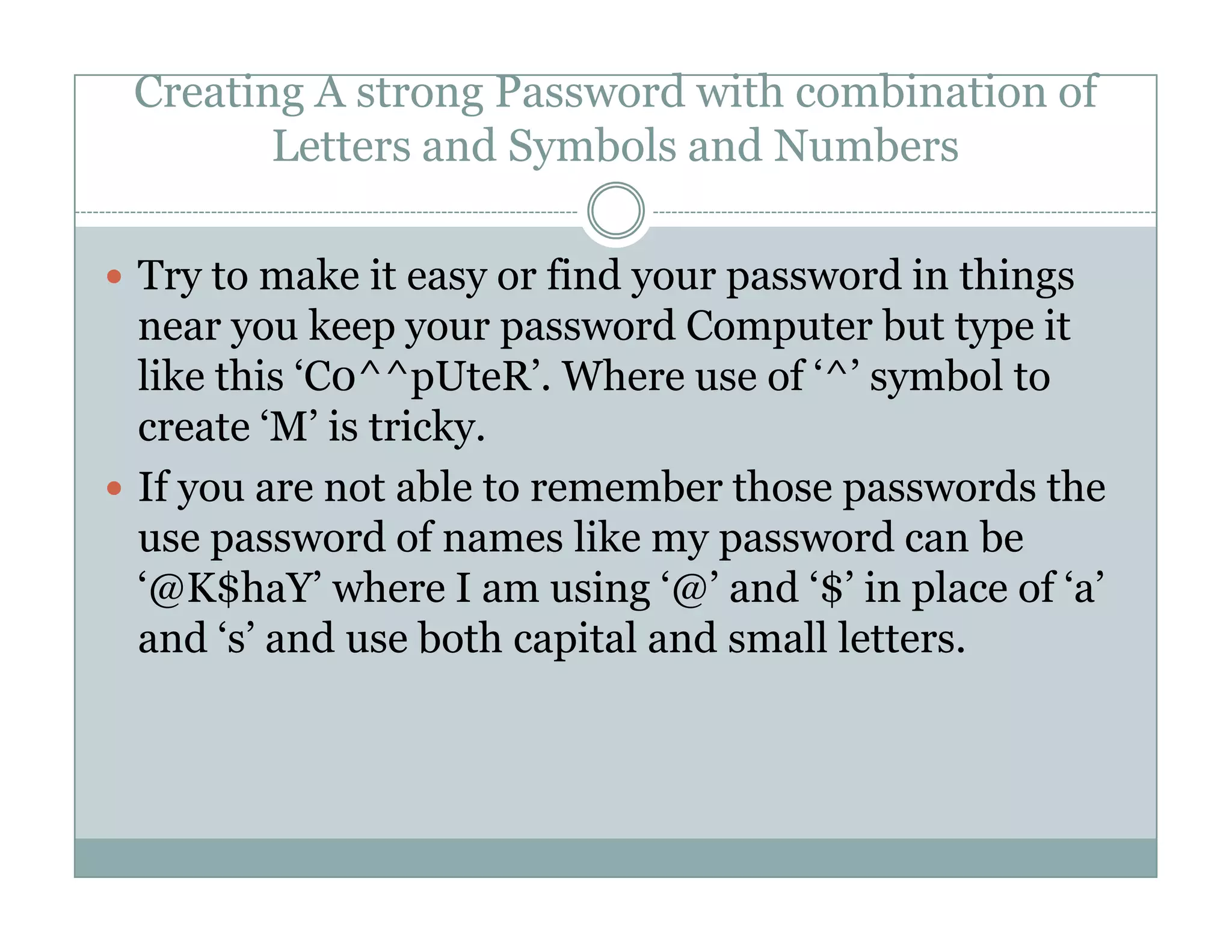 Creating A strong Password with combination of
Letters and Symbols and Numbers
Try to make it easy or find your password in things
near you keep your password Computer but type it
like this ‘C0^^pUteR’. Where use of ‘^’ symbol to
create ‘M’ is tricky.
If you are not able to remember those passwords theIf you are not able to remember those passwords the
use password of names like my password can be
‘@K$haY’ where I am using ‘@’ and ‘$’ in place of ‘a’
and ‘s’ and use both capital and small letters.
 